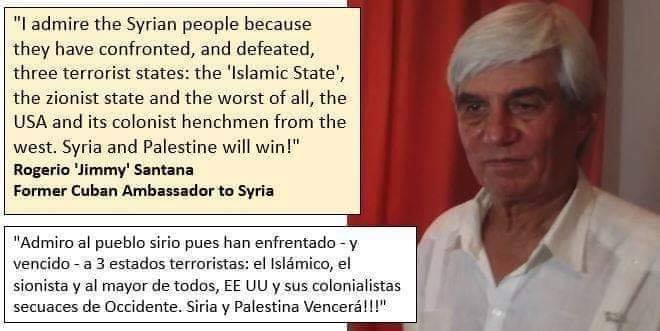 Photo of “I admire the Syrian people because they have confronted, and defeated, three terrorist states: the ‘Islamic State’, the zionist state and the worst of all, the USA and its colonist henchmen from the west. #Syria and #Palestine will win!”  – Rogerio ‘Jimmy’ Santana, former Cuban Ambassador to Syria.